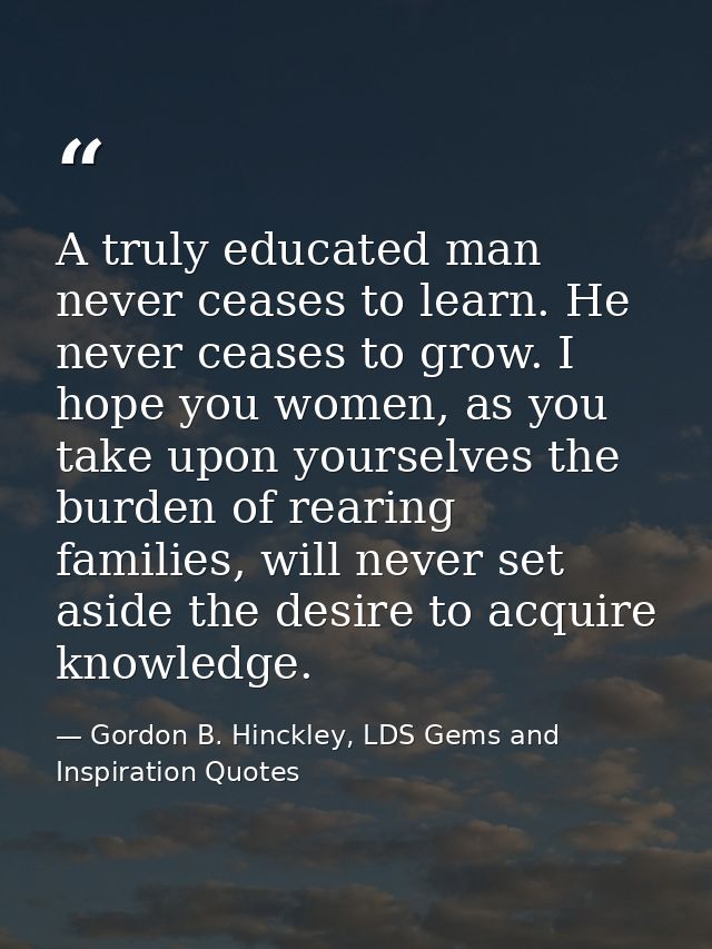 A truly educated man never ceases to learn. He never ceases to grow. I hope you women, as you take upon yourselves the b — Gordon B. Hinckley, LDS Gems and Inspiration Quotes