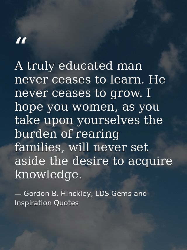 A truly educated man never ceases to learn. He never ceases to grow. I hope you women, as you take upon yourselves the b — Gordon B. Hinckley, LDS Gems and Inspiration Quotes