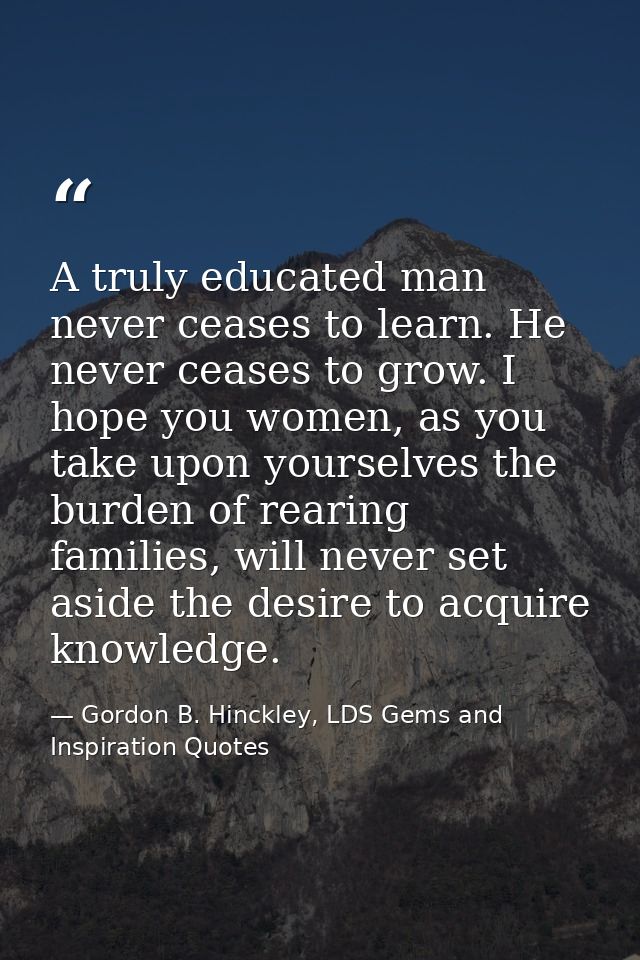 A truly educated man never ceases to learn. He never ceases to grow. I hope you women, as you take upon yourselves the b — Gordon B. Hinckley, LDS Gems and Inspiration Quotes