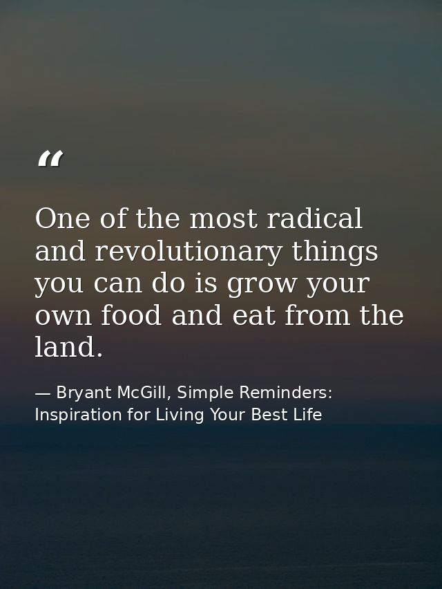 One of the most radical and revolutionary things you can do is grow your own food and eat from the land. — Bryant McGill, Simple Reminders: Inspiration for Living Your Best Life