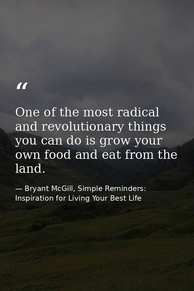 One of the most radical and revolutionary things you can do is grow your own food and eat from the land. — Bryant McGill, Simple Reminders: Inspiration for Living Your Best Life