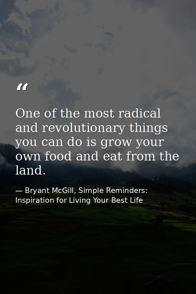 One of the most radical and revolutionary things you can do is grow your own food and eat from the land. — Bryant McGill, Simple Reminders: Inspiration for Living Your Best Life