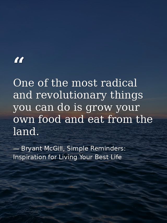 One of the most radical and revolutionary things you can do is grow your own food and eat from the land. — Bryant McGill, Simple Reminders: Inspiration for Living Your Best Life