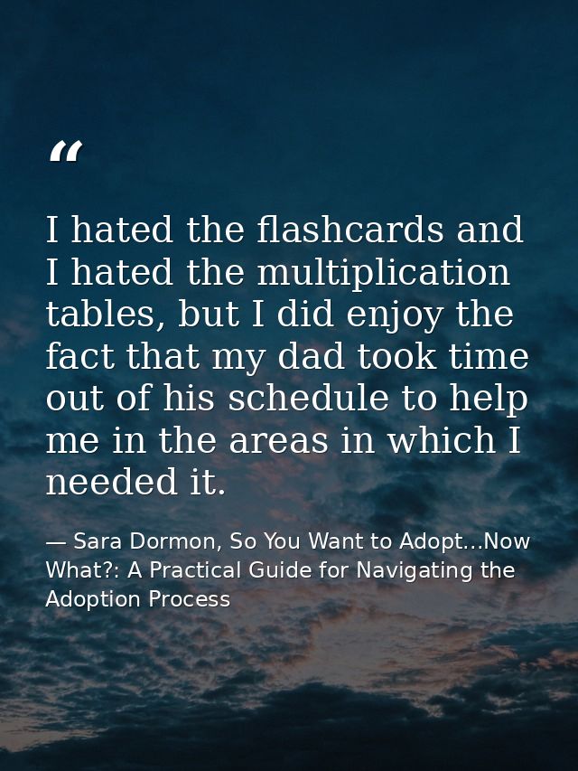 I hated the flashcards and I hated the multiplication tables, but I did enjoy the fact that my dad took time out of his  — Sara Dormon, So You Want to Adopt...Now What?: A Practical Guide for Navigating the Adoption Process