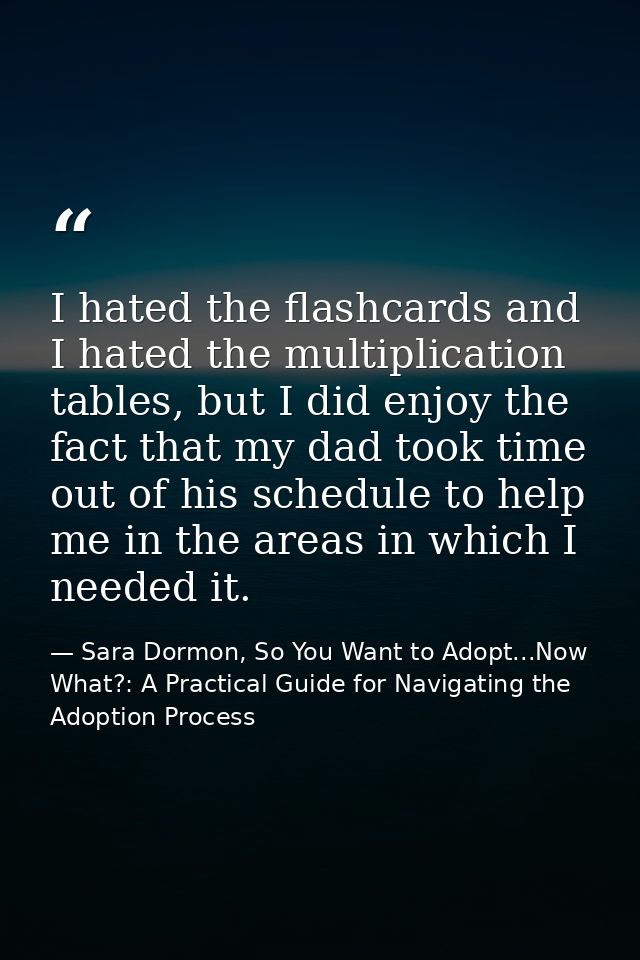 I hated the flashcards and I hated the multiplication tables, but I did enjoy the fact that my dad took time out of his  — Sara Dormon, So You Want to Adopt...Now What?: A Practical Guide for Navigating the Adoption Process