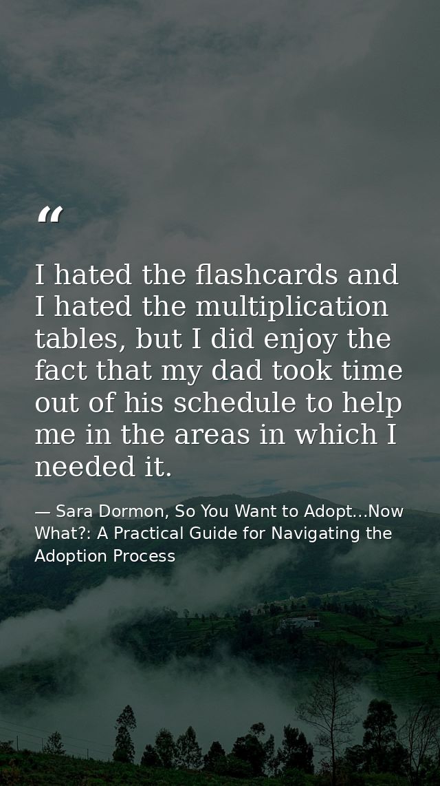 I hated the flashcards and I hated the multiplication tables, but I did enjoy the fact that my dad took time out of his  — Sara Dormon, So You Want to Adopt...Now What?: A Practical Guide for Navigating the Adoption Process