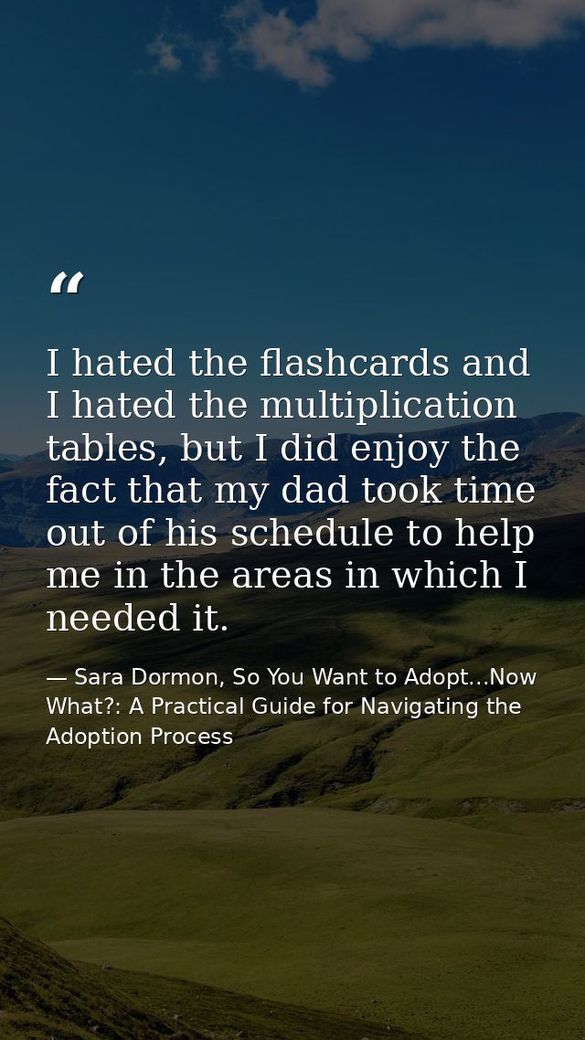 I hated the flashcards and I hated the multiplication tables, but I did enjoy the fact that my dad took time out of his  — Sara Dormon, So You Want to Adopt...Now What?: A Practical Guide for Navigating the Adoption Process