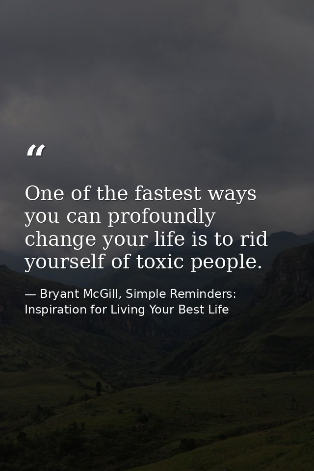 One of the fastest ways you can profoundly change your life is to rid yourself of toxic people. — Bryant McGill, Simple Reminders: Inspiration for Living Your Best Life