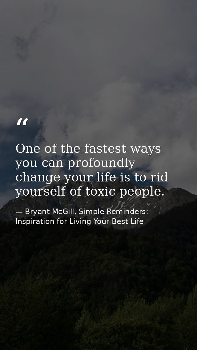 One of the fastest ways you can profoundly change your life is to rid yourself of toxic people. — Bryant McGill, Simple Reminders: Inspiration for Living Your Best Life