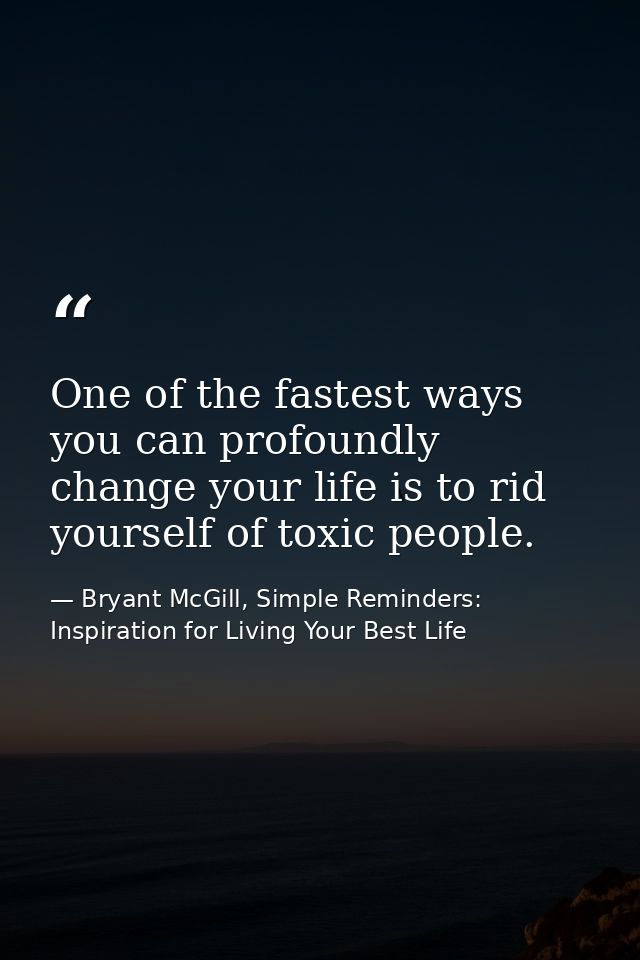 One of the fastest ways you can profoundly change your life is to rid yourself of toxic people. — Bryant McGill, Simple Reminders: Inspiration for Living Your Best Life