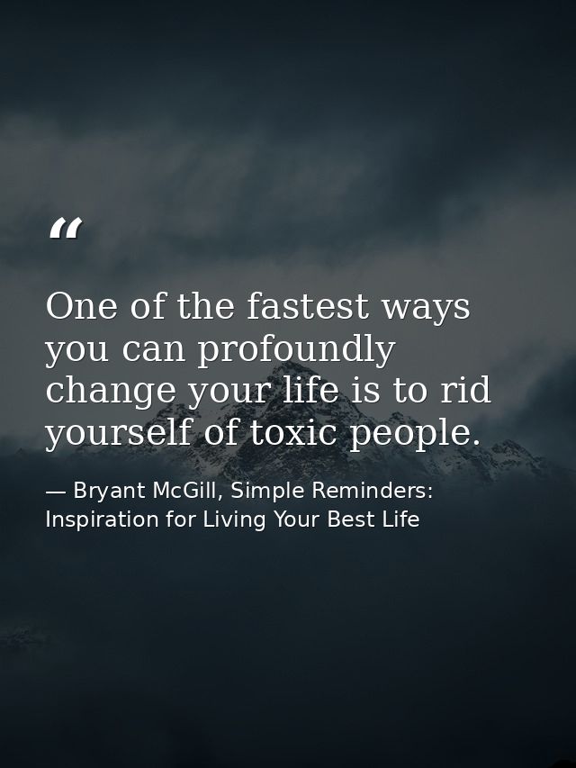 One of the fastest ways you can profoundly change your life is to rid yourself of toxic people. — Bryant McGill, Simple Reminders: Inspiration for Living Your Best Life