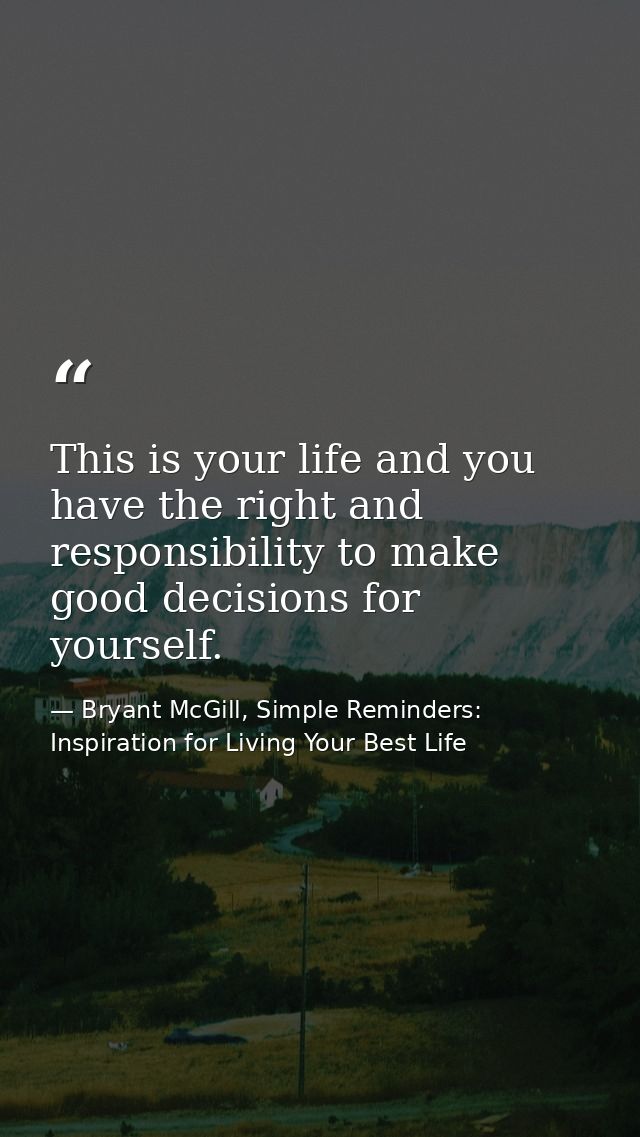 This is your life and you have the right and responsibility to make good decisions for yourself. — Bryant McGill, Simple Reminders: Inspiration for Living Your Best Life