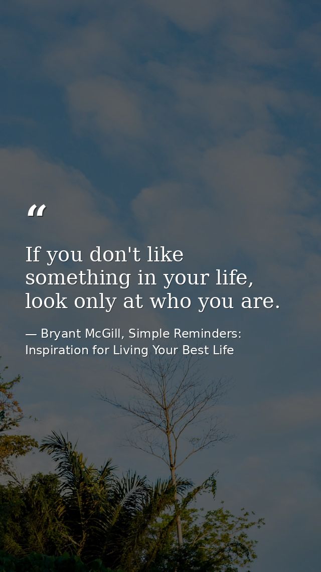 If you don't like something in your life, look only at who you are. — Bryant McGill, Simple Reminders: Inspiration for Living Your Best Life
