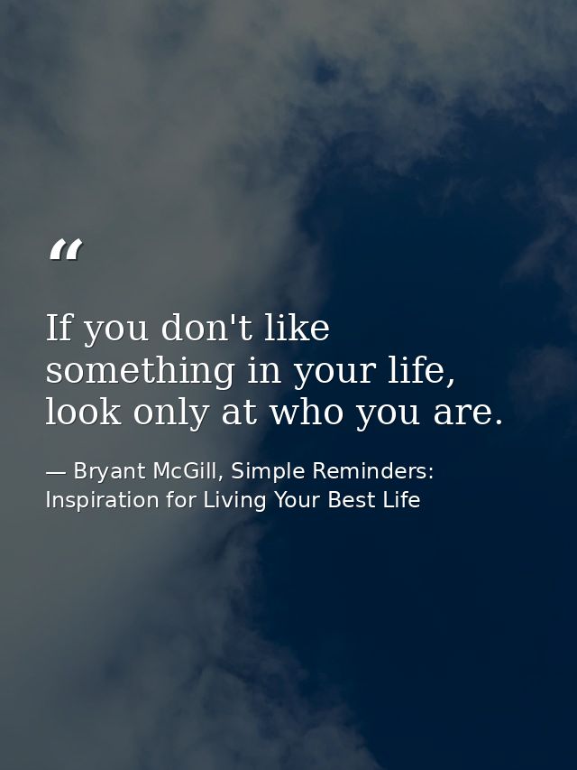 If you don't like something in your life, look only at who you are. — Bryant McGill, Simple Reminders: Inspiration for Living Your Best Life