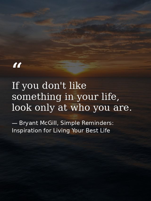 If you don't like something in your life, look only at who you are. — Bryant McGill, Simple Reminders: Inspiration for Living Your Best Life