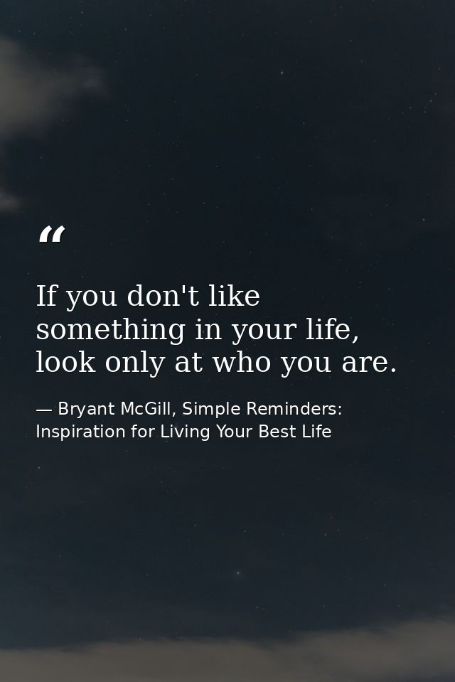 If you don't like something in your life, look only at who you are. — Bryant McGill, Simple Reminders: Inspiration for Living Your Best Life