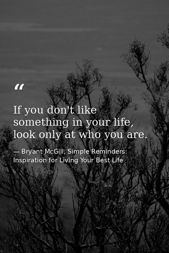 If you don't like something in your life, look only at who you are. — Bryant McGill, Simple Reminders: Inspiration for Living Your Best Life