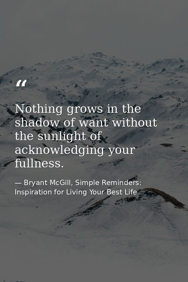 Nothing grows in the shadow of want without the sunlight of acknowledging your fullness. — Bryant McGill, Simple Reminders: Inspiration for Living Your Best Life