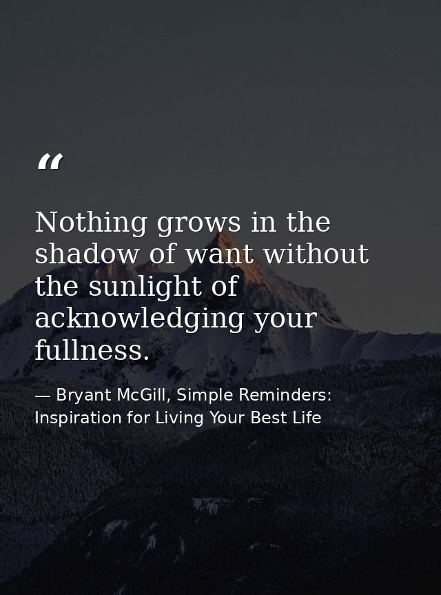 Nothing grows in the shadow of want without the sunlight of acknowledging your fullness. — Bryant McGill, Simple Reminders: Inspiration for Living Your Best Life