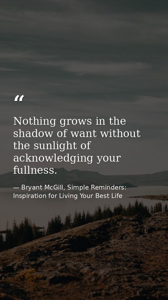 Nothing grows in the shadow of want without the sunlight of acknowledging your fullness. — Bryant McGill, Simple Reminders: Inspiration for Living Your Best Life