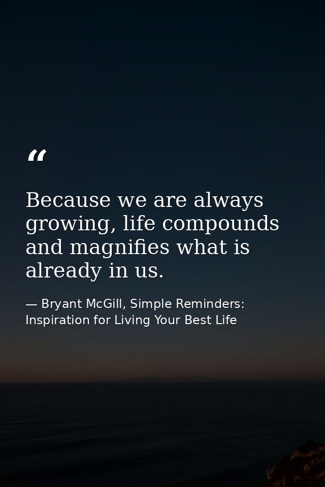 Because we are always growing, life compounds and magnifies what is already in us. — Bryant McGill, Simple Reminders: Inspiration for Living Your Best Life