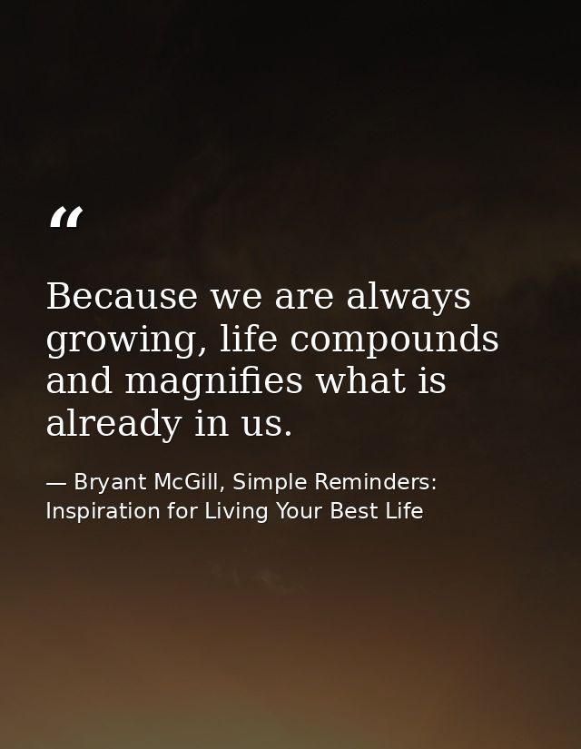 Because we are always growing, life compounds and magnifies what is already in us. — Bryant McGill, Simple Reminders: Inspiration for Living Your Best Life