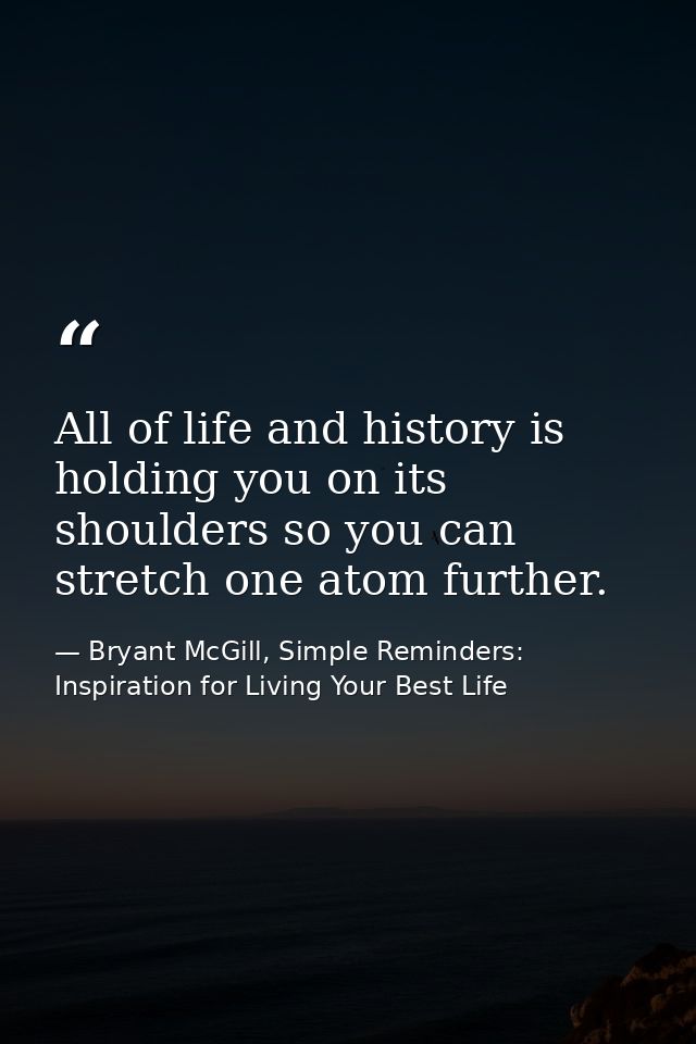 All of life and history is holding you on its shoulders so you can stretch one atom further. — Bryant McGill, Simple Reminders: Inspiration for Living Your Best Life
