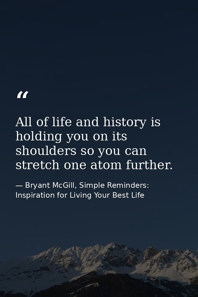 All of life and history is holding you on its shoulders so you can stretch one atom further. — Bryant McGill, Simple Reminders: Inspiration for Living Your Best Life