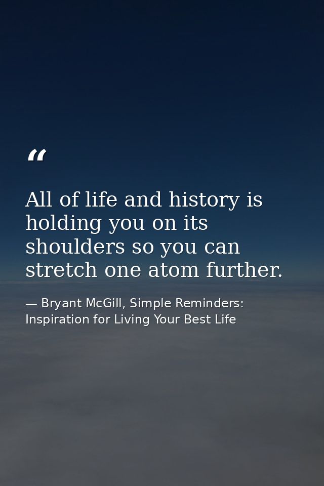 All of life and history is holding you on its shoulders so you can stretch one atom further. — Bryant McGill, Simple Reminders: Inspiration for Living Your Best Life