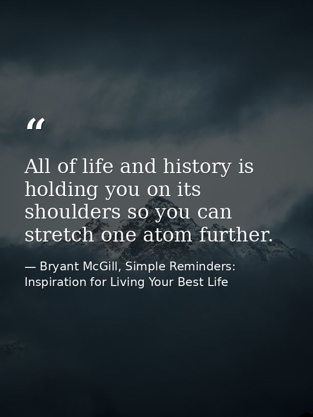 All of life and history is holding you on its shoulders so you can stretch one atom further. — Bryant McGill, Simple Reminders: Inspiration for Living Your Best Life