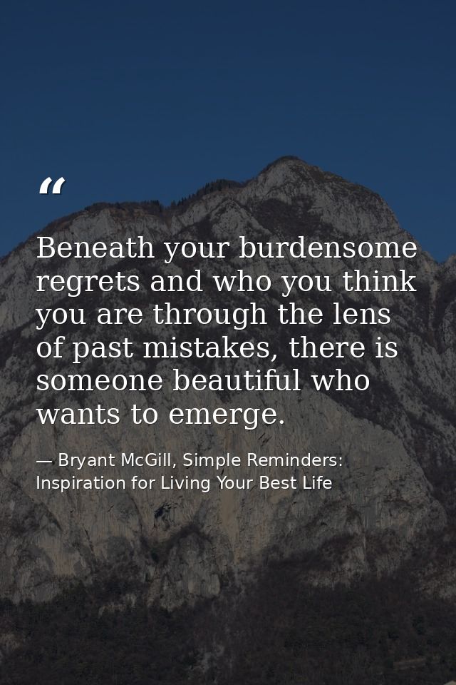 Beneath your burdensome regrets and who you think you are through the lens of past mistakes, there is someone beautiful  — Bryant McGill, Simple Reminders: Inspiration for Living Your Best Life