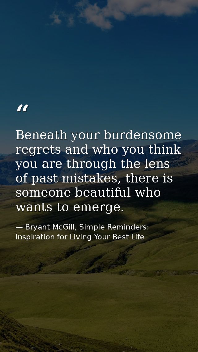 Beneath your burdensome regrets and who you think you are through the lens of past mistakes, there is someone beautiful  — Bryant McGill, Simple Reminders: Inspiration for Living Your Best Life