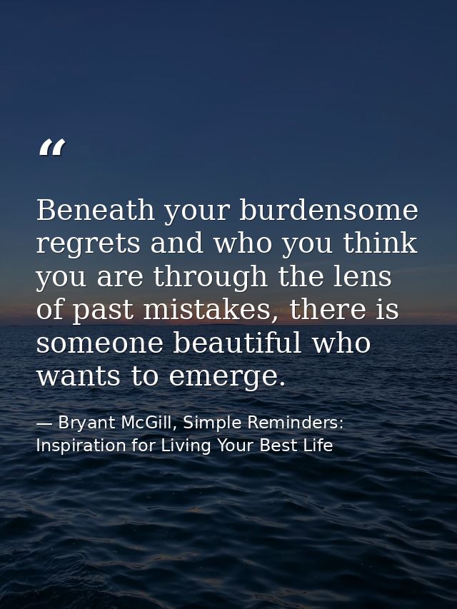 Beneath your burdensome regrets and who you think you are through the lens of past mistakes, there is someone beautiful  — Bryant McGill, Simple Reminders: Inspiration for Living Your Best Life