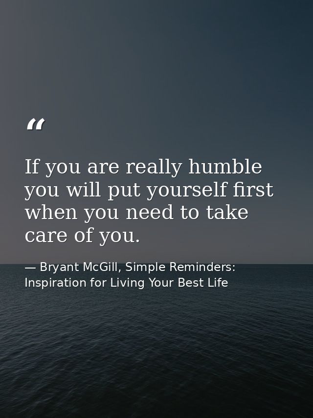 If you are really humble you will put yourself first when you need to take care of you. — Bryant McGill, Simple Reminders: Inspiration for Living Your Best Life