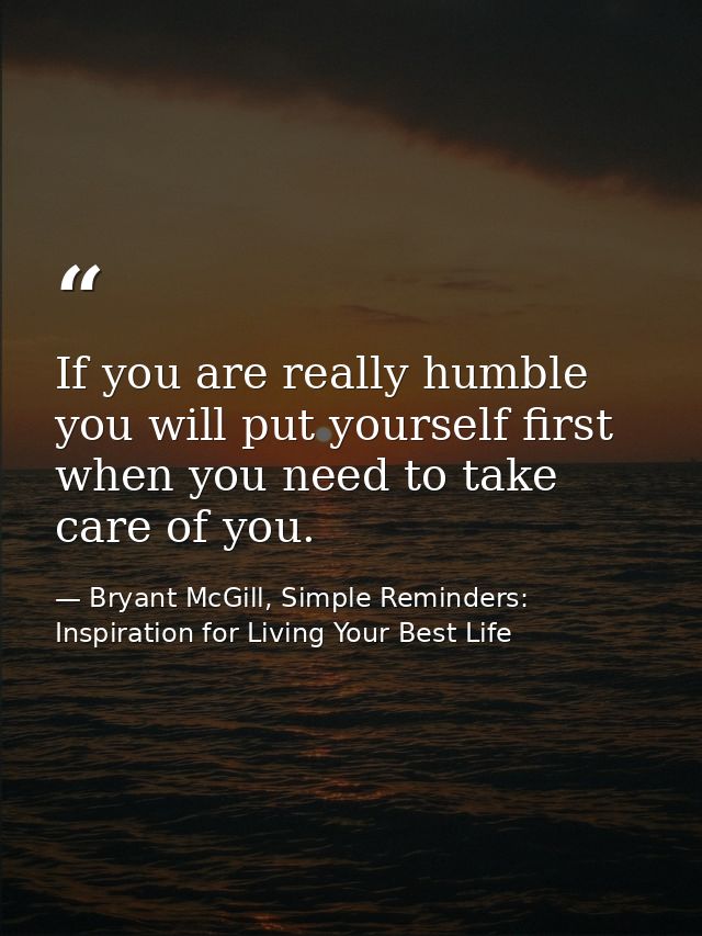 If you are really humble you will put yourself first when you need to take care of you. — Bryant McGill, Simple Reminders: Inspiration for Living Your Best Life