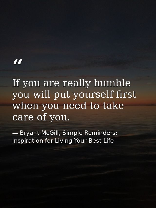 If you are really humble you will put yourself first when you need to take care of you. — Bryant McGill, Simple Reminders: Inspiration for Living Your Best Life