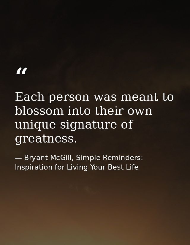 Each person was meant to blossom into their own unique signature of greatness. — Bryant McGill, Simple Reminders: Inspiration for Living Your Best Life