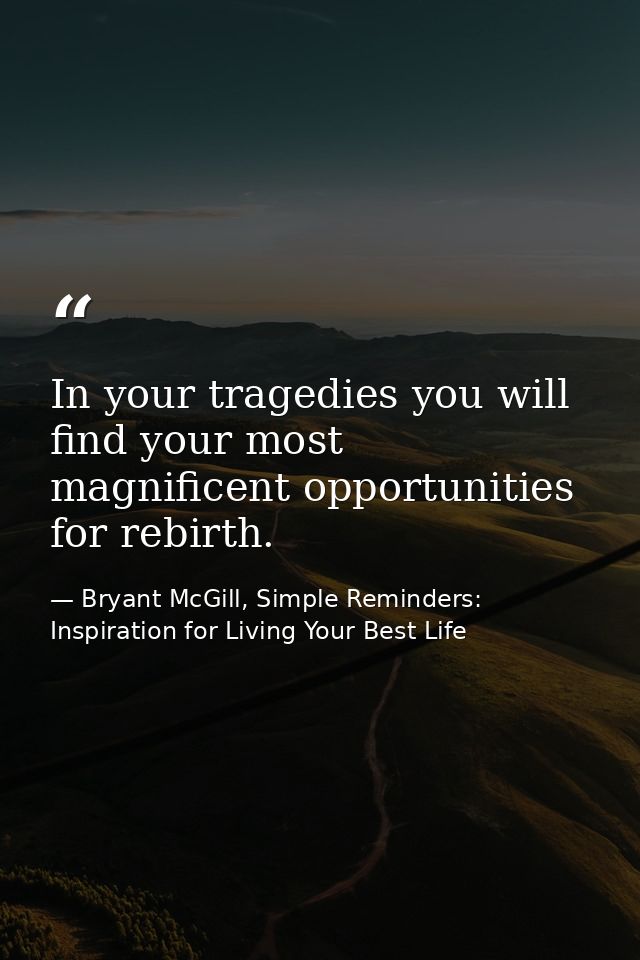 In your tragedies you will find your most magnificent opportunities for rebirth. — Bryant McGill, Simple Reminders: Inspiration for Living Your Best Life
