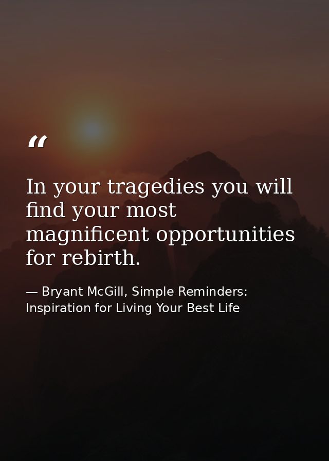 In your tragedies you will find your most magnificent opportunities for rebirth. — Bryant McGill, Simple Reminders: Inspiration for Living Your Best Life