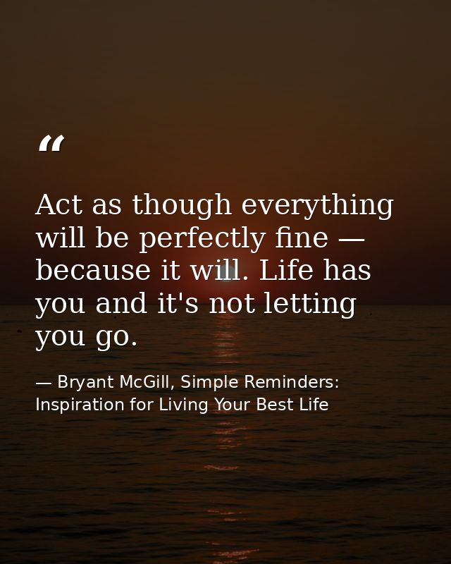 Act as though everything will be perfectly fine — because it will. Life has you and it's not letting you go. — Bryant McGill, Simple Reminders: Inspiration for Living Your Best Life