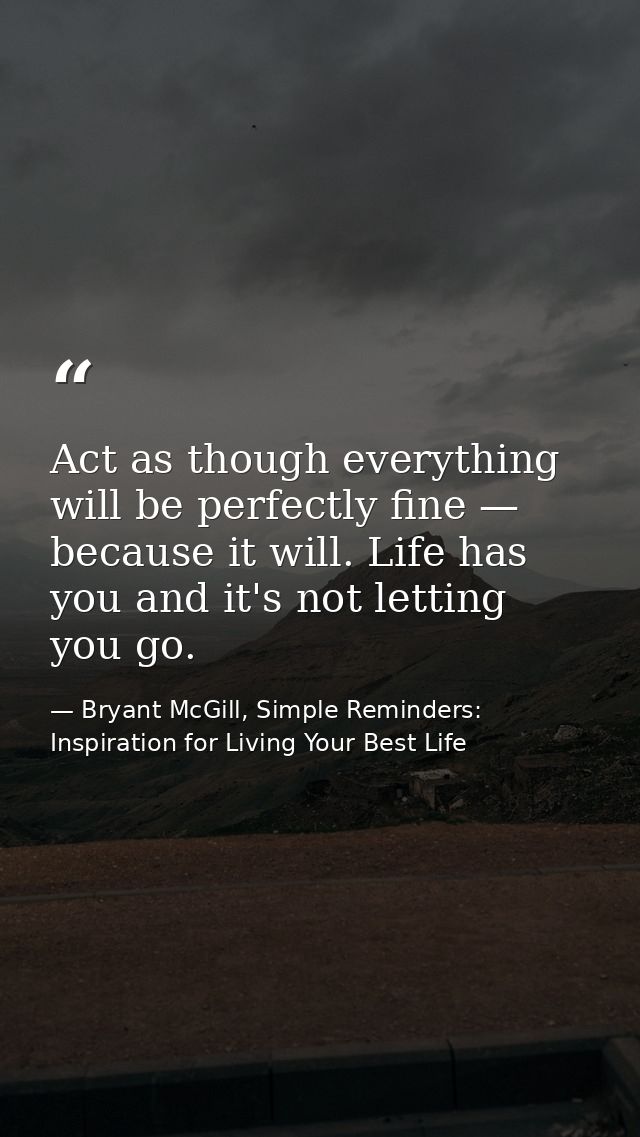 Act as though everything will be perfectly fine — because it will. Life has you and it's not letting you go. — Bryant McGill, Simple Reminders: Inspiration for Living Your Best Life