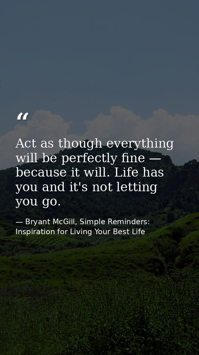 Act as though everything will be perfectly fine — because it will. Life has you and it's not letting you go. — Bryant McGill, Simple Reminders: Inspiration for Living Your Best Life