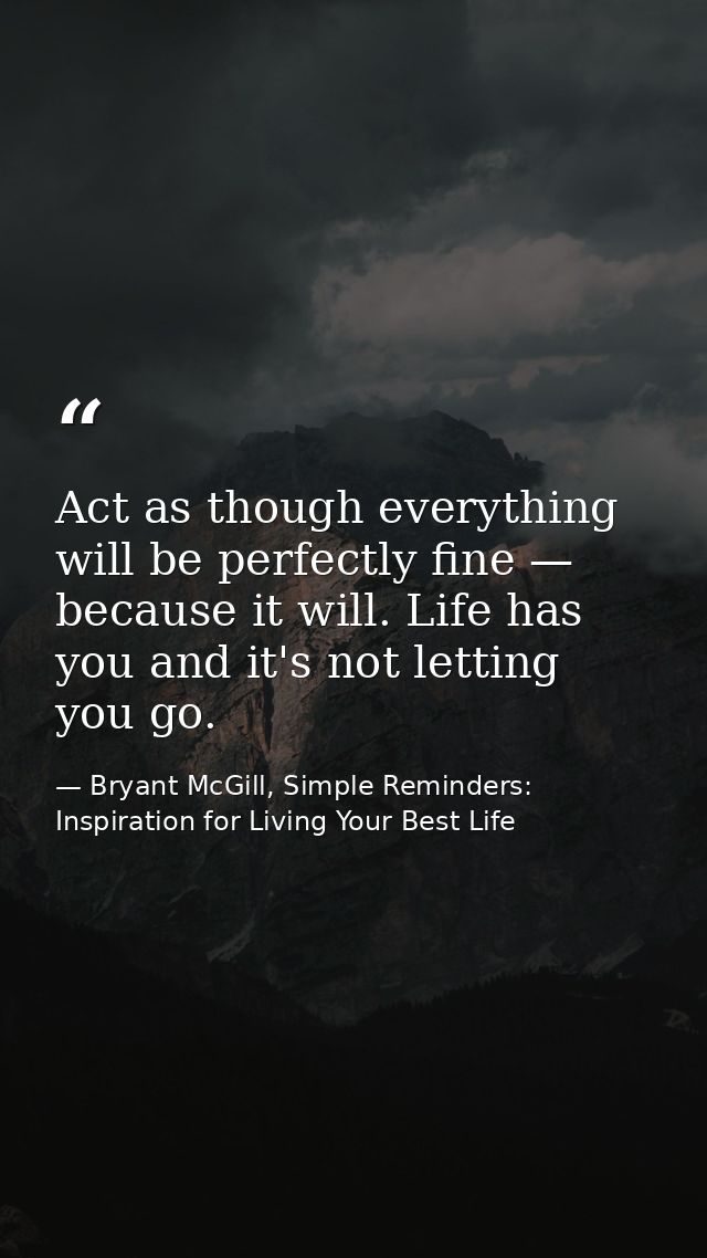 Act as though everything will be perfectly fine — because it will. Life has you and it's not letting you go. — Bryant McGill, Simple Reminders: Inspiration for Living Your Best Life