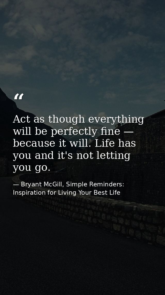 Act as though everything will be perfectly fine — because it will. Life has you and it's not letting you go. — Bryant McGill, Simple Reminders: Inspiration for Living Your Best Life