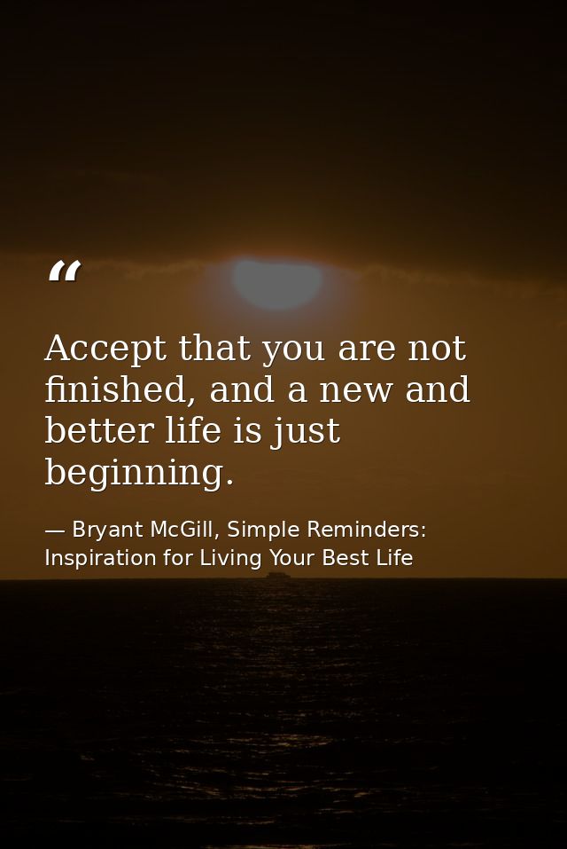Accept that you are not finished, and a new and better life is just beginning. — Bryant McGill, Simple Reminders: Inspiration for Living Your Best Life