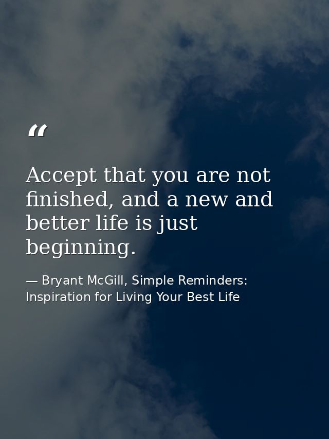 Accept that you are not finished, and a new and better life is just beginning. — Bryant McGill, Simple Reminders: Inspiration for Living Your Best Life