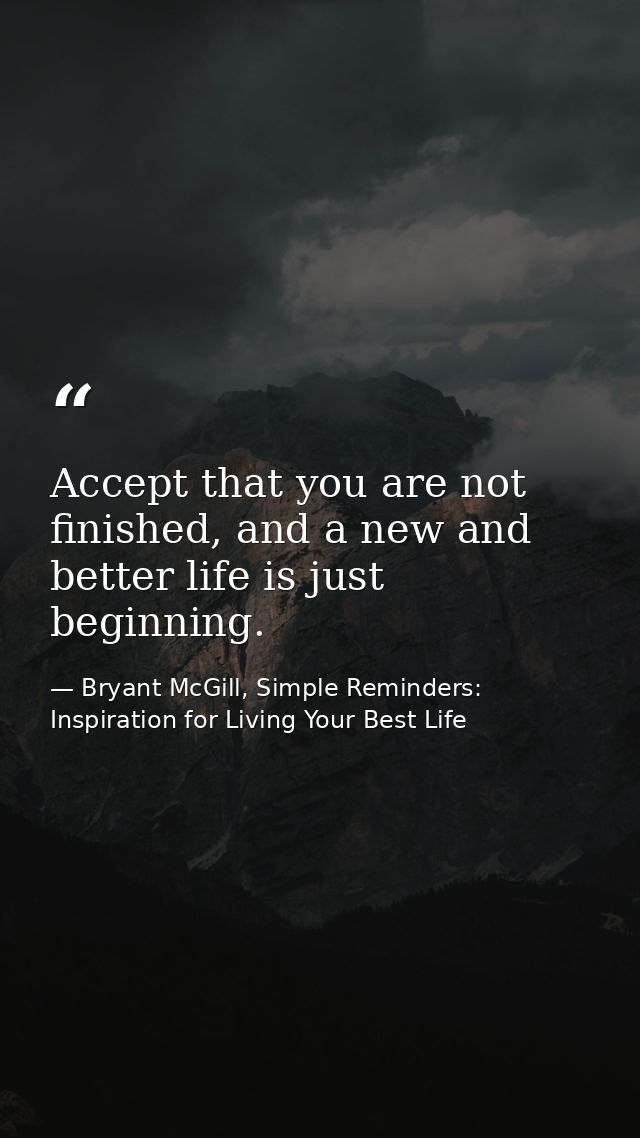 Accept that you are not finished, and a new and better life is just beginning. — Bryant McGill, Simple Reminders: Inspiration for Living Your Best Life