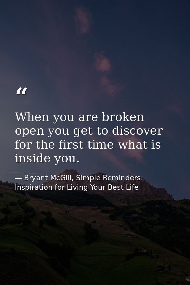 When you are broken open you get to discover for the first time what is inside you. — Bryant McGill, Simple Reminders: Inspiration for Living Your Best Life