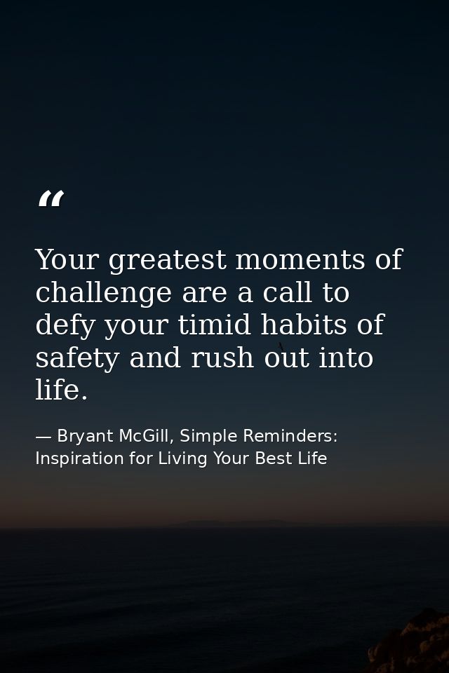 Your greatest moments of challenge are a call to defy your timid habits of safety and rush out into life. — Bryant McGill, Simple Reminders: Inspiration for Living Your Best Life