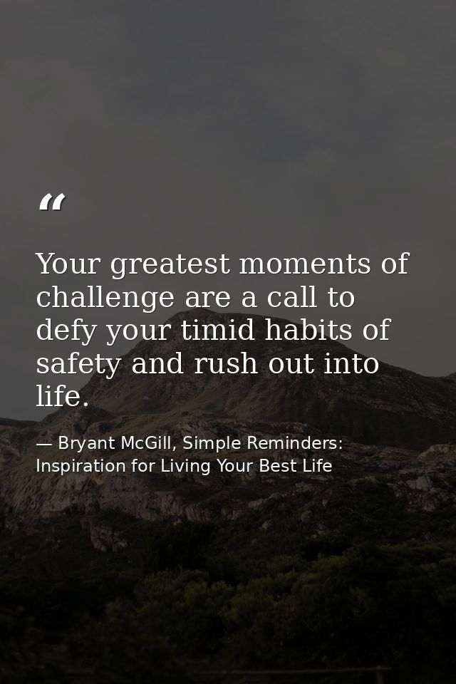 Your greatest moments of challenge are a call to defy your timid habits of safety and rush out into life. — Bryant McGill, Simple Reminders: Inspiration for Living Your Best Life